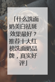什么洗面奶美白祛斑效果最好？推荐十大红榜洗面奶品牌，真实好评