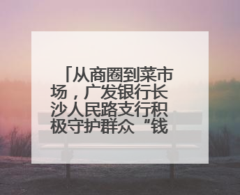 从商圈到菜市场，广发银行长沙人民路支行积极守护群众“钱袋子”