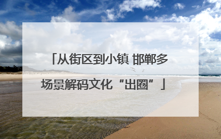 从街区到小镇 邯郸多场景解码文化“出圈”