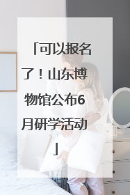 可以报名了！山东博物馆公布6月研学活动