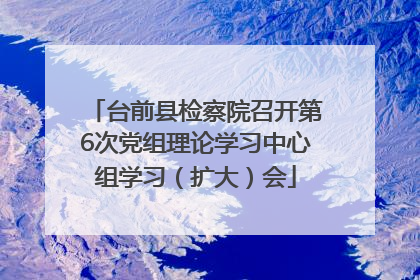 台前县检察院召开第6次党组理论学习中心组学习（扩大）会