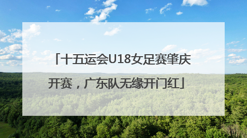 十五运会U18女足赛肇庆开赛，广东队无缘开门红
