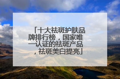 十大祛斑护肤品牌排行榜，国家唯一认证的祛斑产品，祛斑美白提亮