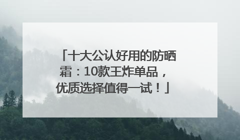十大公认好用的防晒霜：10款王炸单品，优质选择值得一试！