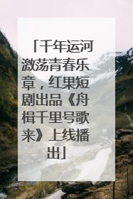 千年运河激荡青春乐章，红果短剧出品《舟楫千里号歌来》上线播出