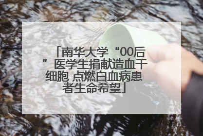 南华大学“00后”医学生捐献造血干细胞 点燃白血病患者生命希望