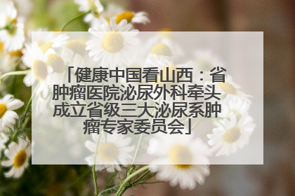 健康中国看山西：省肿瘤医院泌尿外科牵头成立省级三大泌尿系肿瘤专家委员会