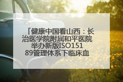 健康中国看山西：长治医学院附属和平医院举办新版ISO15189管理体系下临床血液检验培训班