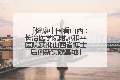 健康中国看山西：长治医学院附属和平医院获批山西省博士后创新实践基地