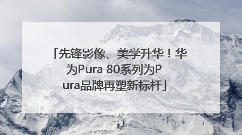 先锋影像、美学升华！华为Pura 80系列为Pura品牌再塑新标杆