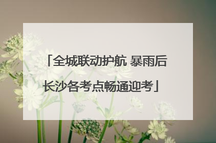 全城联动护航 暴雨后长沙各考点畅通迎考