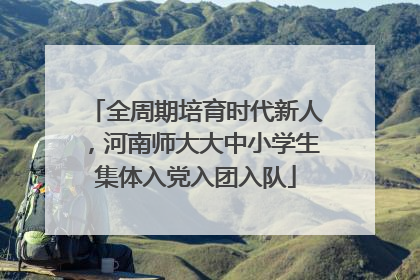 全周期培育时代新人，河南师大大中小学生集体入党入团入队