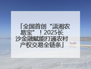 全国首创“潇湘农易宝”！2025长沙金融赋能打通农村产权交易全链条