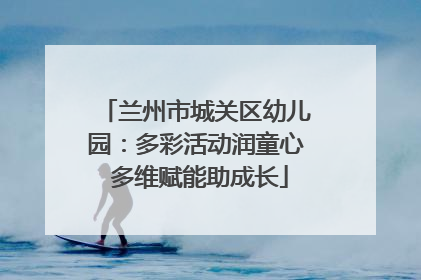 兰州市城关区幼儿园：多彩活动润童心 多维赋能助成长