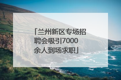 兰州新区专场招聘会吸引7000余人到场求职