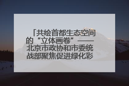 共绘首都生态空间的“立体画卷”——北京市政协和市委统战部聚焦促进绿化彩化美化生态空间建设联合协商议政