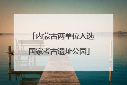 内蒙古两单位入选国家考古遗址公园