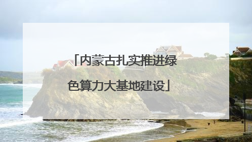 内蒙古扎实推进绿色算力大基地建设