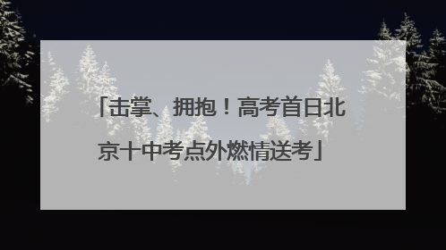 击掌、拥抱！高考首日北京十中考点外燃情送考