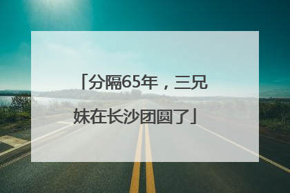 分隔65年，三兄妹在长沙团圆了