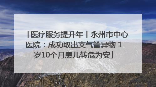 医疗服务提升年丨永州市中心医院：成功取出支气管异物 1岁10个月患儿转危为安