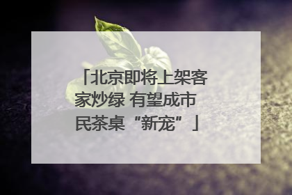 北京即将上架客家炒绿 有望成市民茶桌“新宠”