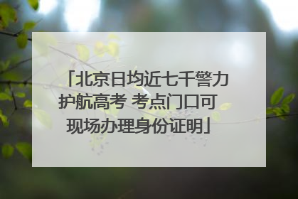 北京日均近七千警力护航高考 考点门口可现场办理身份证明