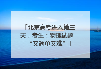 北京高考进入第三天，考生：物理试题“又简单又难”