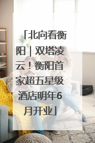 北向看衡阳｜双塔凌云！衡阳首家超五星级酒店明年6月开业