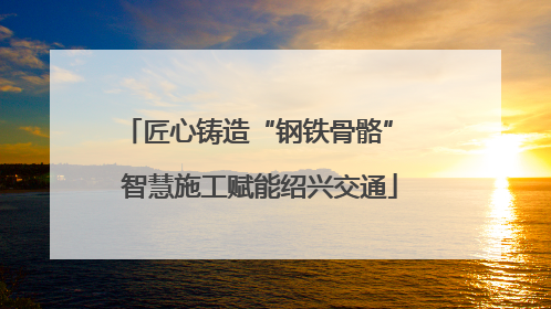匠心铸造“钢铁骨骼” 智慧施工赋能绍兴交通