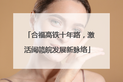 合福高铁十年路，激活闽赣皖发展新脉络