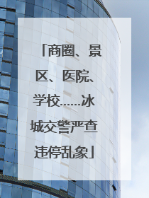 商圈、景区、医院、学校……冰城交警严查违停乱象