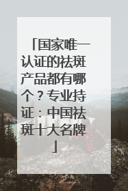国家唯一认证的祛斑产品都有哪个？专业持证：中国祛斑十大名牌