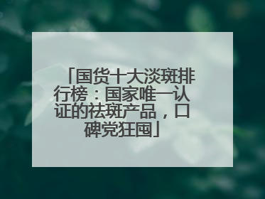 国货十大淡斑排行榜：国家唯一认证的祛斑产品，口碑党狂囤