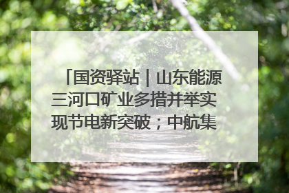 国资驿站｜山东能源三河口矿业多措并举实现节电新突破；中航集团开通广州—北京—格拉斯哥全货机航线
