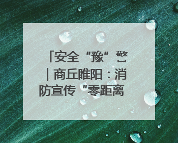 安全“豫”警｜商丘睢阳：消防宣传“零距离”，“一老一小”同守护