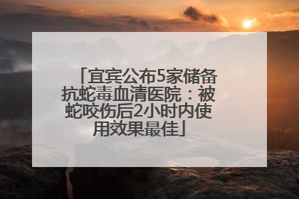 宜宾公布5家储备抗蛇毒血清医院：被蛇咬伤后2小时内使用效果最佳