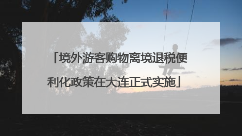 境外游客购物离境退税便利化政策在大连正式实施