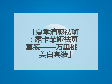 夏季清爽祛斑：露卡菲娅祛斑套装——万里挑一美白套装
