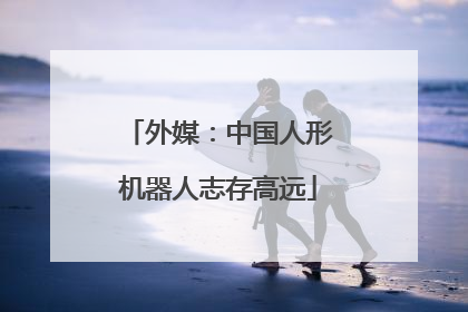 外媒：中国人形机器人志存高远