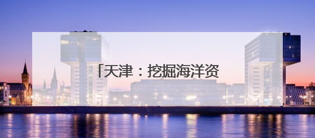 天津：挖掘海洋资源打造文旅新业态