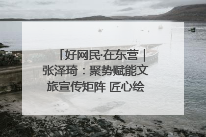 好网民·在东营｜张泽琦：聚势赋能文旅宣传矩阵 匠心绘就东营诗与远方