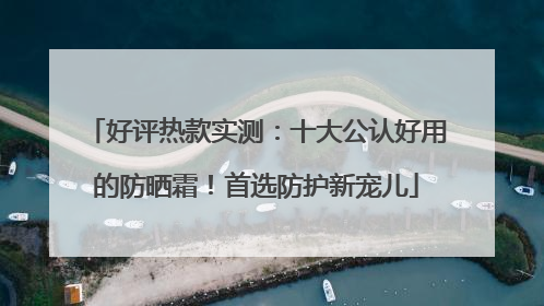 好评热款实测：十大公认好用的防晒霜！首选防护新宠儿