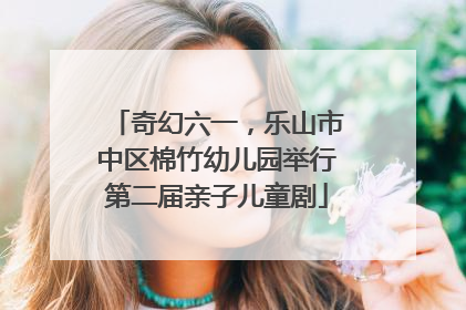 奇幻六一，乐山市中区棉竹幼儿园举行第二届亲子儿童剧