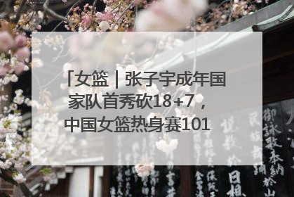女篮｜张子宇成年国家队首秀砍18+7，中国女篮热身赛101比55大胜波黑
