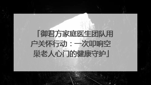 御君方家庭医生团队用户关怀行动：一次叩响空巢老人心门的健康守护
