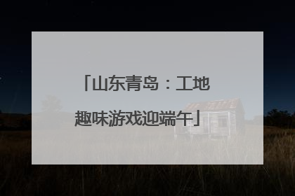山东青岛：工地趣味游戏迎端午