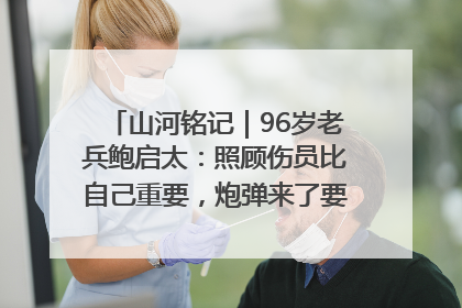 山河铭记｜96岁老兵鲍启太：照顾伤员比自己重要，炮弹来了要趴在他们身上