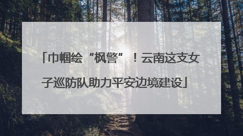 巾帼绘“枫警”！云南这支女子巡防队助力平安边境建设