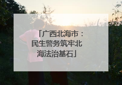 广西北海市：民生警务筑牢北海法治基石